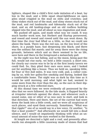 lighters, shaped like a child’s first rude imitation of a boat, lay
low in the mud; and a little squat shoal-lighthouse on open
piles stood crippled in the mud on stilts and crutches; and
slimy stakes stuck out of the mud, and slimy stones stuck out of
the mud, and red landmarks and tidemarks stuck out of the
mud, and an old landing-stage and an old roofless building
slipped into the mud, and all about us was stagnation and mud.
We pushed off again, and made what way we could. It was
much harder work now, but Herbert and Startop persevered,
and rowed and rowed and rowed until the sun went down. By
that time the river had lifted us a little, so that we could see
above the bank. There was the red sun, on the low level of the
shore, in a purple haze, fast deepening into black; and there
was the solitary flat marsh; and far away there were the rising
grounds, between which and us there seemed to be no life,
save here and there in the foreground a melancholy gull.
As the night was fast falling, and as the moon, being past the
full, would not rise early, we held a little council; a short one,
for clearly our course was to lie by at the first lonely tavern we
could find. So, they plied their oars once more, and I looked
out for anything like a house. Thus we held on, speaking little,
for four or five dull miles. It was very cold, and, a collier com-
ing by us, with her galley-fire smoking and flaring, looked like
a comfortable home. The night was as dark by this time as it
would be until morning; and what light we had, seemed to
come more from the river than the sky, as the oars in their dip-
ping struck at a few reflected stars.
At this dismal time we were evidently all possessed by the
idea that we were followed. As the tide made, it flapped heavily
at irregular intervals against the shore; and whenever such a
sound came, one or other of us was sure to start, and look in
that direction. Here and there, the set of the current had worn
down the bank into a little creek, and we were all suspicious of
such places, and eyed them nervously. Sometimes, “What was
that ripple?” one of us would say in a low voice. Or another, “Is
that a boat yonder?” And afterwards we would fall into a dead
silence, and I would sit impatiently thinking with what an un-
usual amount of noise the oars worked in the thowels.
At length we descried a light and a roof, and presently after-
wards ran alongside a little causeway made of stones that had
451
 