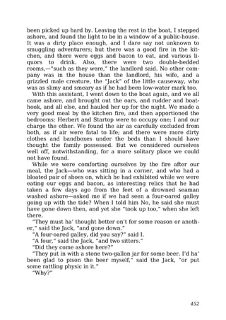 been picked up hard by. Leaving the rest in the boat, I stepped
ashore, and found the light to be in a window of a public-house.
It was a dirty place enough, and I dare say not unknown to
smuggling adventurers; but there was a good fire in the kit-
chen, and there were eggs and bacon to eat, and various li-
quors to drink. Also, there were two double-bedded
rooms,—“such as they were,” the landlord said. No other com-
pany was in the house than the landlord, his wife, and a
grizzled male creature, the “Jack” of the little causeway, who
was as slimy and smeary as if he had been low-water mark too.
With this assistant, I went down to the boat again, and we all
came ashore, and brought out the oars, and rudder and boat-
hook, and all else, and hauled her up for the night. We made a
very good meal by the kitchen fire, and then apportioned the
bedrooms: Herbert and Startop were to occupy one; I and our
charge the other. We found the air as carefully excluded from
both, as if air were fatal to life; and there were more dirty
clothes and bandboxes under the beds than I should have
thought the family possessed. But we considered ourselves
well off, notwithstanding, for a more solitary place we could
not have found.
While we were comforting ourselves by the fire after our
meal, the Jack—who was sitting in a corner, and who had a
bloated pair of shoes on, which he had exhibited while we were
eating our eggs and bacon, as interesting relics that he had
taken a few days ago from the feet of a drowned seaman
washed ashore—asked me if we had seen a four-oared galley
going up with the tide? When I told him No, he said she must
have gone down then, and yet she “took up too,” when she left
there.
“They must ha’ thought better on’t for some reason or anoth-
er,” said the Jack, “and gone down.”
“A four-oared galley, did you say?” said I.
“A four,” said the Jack, “and two sitters.”
“Did they come ashore here?”
“They put in with a stone two-gallon jar for some beer. I’d ha’
been glad to pison the beer myself,” said the Jack, “or put
some rattling physic in it.”
“Why?”
452
 