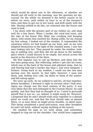 which would be about one in the afternoon, or whether we
should put off early in the morning, was the question we dis-
cussed. On the whole we deemed it the better course to lie
where we were, until within an hour or so of the steamer’s
time, and then to get out in her track, and drift easily with the
tide. Having settled to do this, we returned into the house and
went to bed.
I lay down with the greater part of my clothes on, and slept
well for a few hours. When I awoke, the wind had risen, and
the sign of the house (the Ship) was creaking and banging
about, with noises that startled me. Rising softly, for my charge
lay fast asleep, I looked out of the window. It commanded the
causeway where we had hauled up our boat, and, as my eyes
adapted themselves to the light of the clouded moon, I saw two
men looking into her. They passed by under the window, look-
ing at nothing else, and they did not go down to the landing-
place which I could discern to be empty, but struck across the
marsh in the direction of the Nore.
My first impulse was to call up Herbert, and show him the
two men going away. But reflecting, before I got into his room,
which was at the back of the house and adjoined mine, that he
and Startop had had a harder day than I, and were fatigued, I
forbore. Going back to my window, I could see the two men
moving over the marsh. In that light, however, I soon lost
them, and, feeling very cold, lay down to think of the matter,
and fell asleep again.
We were up early. As we walked to and fro, all four together,
before breakfast, I deemed it right to recount what I had seen.
Again our charge was the least anxious of the party. It was
very likely that the men belonged to the Custom House, he said
quietly, and that they had no thought of us. I tried to persuade
myself that it was so,—as, indeed, it might easily be. However,
I proposed that he and I should walk away together to a distant
point we could see, and that the boat should take us aboard
there, or as near there as might prove feasible, at about noon.
This being considered a good precaution, soon after breakfast
he and I set forth, without saying anything at the tavern.
He smoked his pipe as we went along, and sometimes
stopped to clap me on the shoulder. One would have supposed
454
 