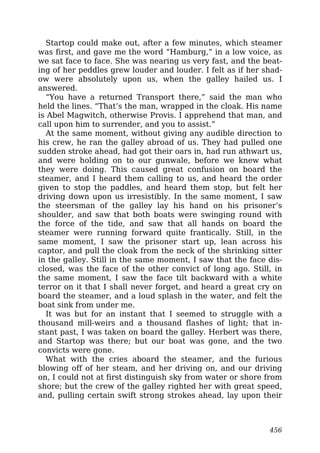Startop could make out, after a few minutes, which steamer
was first, and gave me the word “Hamburg,” in a low voice, as
we sat face to face. She was nearing us very fast, and the beat-
ing of her peddles grew louder and louder. I felt as if her shad-
ow were absolutely upon us, when the galley hailed us. I
answered.
“You have a returned Transport there,” said the man who
held the lines. “That’s the man, wrapped in the cloak. His name
is Abel Magwitch, otherwise Provis. I apprehend that man, and
call upon him to surrender, and you to assist.”
At the same moment, without giving any audible direction to
his crew, he ran the galley abroad of us. They had pulled one
sudden stroke ahead, had got their oars in, had run athwart us,
and were holding on to our gunwale, before we knew what
they were doing. This caused great confusion on board the
steamer, and I heard them calling to us, and heard the order
given to stop the paddles, and heard them stop, but felt her
driving down upon us irresistibly. In the same moment, I saw
the steersman of the galley lay his hand on his prisoner’s
shoulder, and saw that both boats were swinging round with
the force of the tide, and saw that all hands on board the
steamer were running forward quite frantically. Still, in the
same moment, I saw the prisoner start up, lean across his
captor, and pull the cloak from the neck of the shrinking sitter
in the galley. Still in the same moment, I saw that the face dis-
closed, was the face of the other convict of long ago. Still, in
the same moment, I saw the face tilt backward with a white
terror on it that I shall never forget, and heard a great cry on
board the steamer, and a loud splash in the water, and felt the
boat sink from under me.
It was but for an instant that I seemed to struggle with a
thousand mill-weirs and a thousand flashes of light; that in-
stant past, I was taken on board the galley. Herbert was there,
and Startop was there; but our boat was gone, and the two
convicts were gone.
What with the cries aboard the steamer, and the furious
blowing off of her steam, and her driving on, and our driving
on, I could not at first distinguish sky from water or shore from
shore; but the crew of the galley righted her with great speed,
and, pulling certain swift strong strokes ahead, lay upon their
456
 