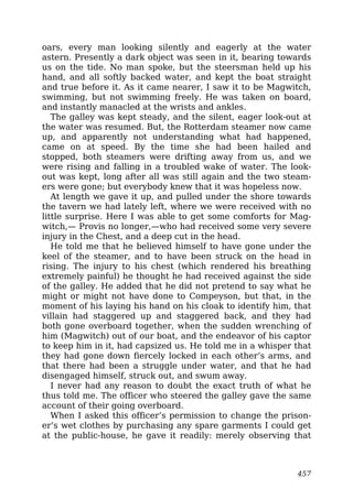 oars, every man looking silently and eagerly at the water
astern. Presently a dark object was seen in it, bearing towards
us on the tide. No man spoke, but the steersman held up his
hand, and all softly backed water, and kept the boat straight
and true before it. As it came nearer, I saw it to be Magwitch,
swimming, but not swimming freely. He was taken on board,
and instantly manacled at the wrists and ankles.
The galley was kept steady, and the silent, eager look-out at
the water was resumed. But, the Rotterdam steamer now came
up, and apparently not understanding what had happened,
came on at speed. By the time she had been hailed and
stopped, both steamers were drifting away from us, and we
were rising and falling in a troubled wake of water. The look-
out was kept, long after all was still again and the two steam-
ers were gone; but everybody knew that it was hopeless now.
At length we gave it up, and pulled under the shore towards
the tavern we had lately left, where we were received with no
little surprise. Here I was able to get some comforts for Mag-
witch,— Provis no longer,—who had received some very severe
injury in the Chest, and a deep cut in the head.
He told me that he believed himself to have gone under the
keel of the steamer, and to have been struck on the head in
rising. The injury to his chest (which rendered his breathing
extremely painful) he thought he had received against the side
of the galley. He added that he did not pretend to say what he
might or might not have done to Compeyson, but that, in the
moment of his laying his hand on his cloak to identify him, that
villain had staggered up and staggered back, and they had
both gone overboard together, when the sudden wrenching of
him (Magwitch) out of our boat, and the endeavor of his captor
to keep him in it, had capsized us. He told me in a whisper that
they had gone down fiercely locked in each other’s arms, and
that there had been a struggle under water, and that he had
disengaged himself, struck out, and swum away.
I never had any reason to doubt the exact truth of what he
thus told me. The officer who steered the galley gave the same
account of their going overboard.
When I asked this officer’s permission to change the prison-
er’s wet clothes by purchasing any spare garments I could get
at the public-house, he gave it readily: merely observing that
457
 