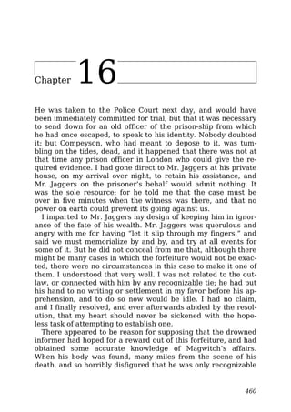 Chapter 16
He was taken to the Police Court next day, and would have
been immediately committed for trial, but that it was necessary
to send down for an old officer of the prison-ship from which
he had once escaped, to speak to his identity. Nobody doubted
it; but Compeyson, who had meant to depose to it, was tum-
bling on the tides, dead, and it happened that there was not at
that time any prison officer in London who could give the re-
quired evidence. I had gone direct to Mr. Jaggers at his private
house, on my arrival over night, to retain his assistance, and
Mr. Jaggers on the prisoner’s behalf would admit nothing. It
was the sole resource; for he told me that the case must be
over in five minutes when the witness was there, and that no
power on earth could prevent its going against us.
I imparted to Mr. Jaggers my design of keeping him in ignor-
ance of the fate of his wealth. Mr. Jaggers was querulous and
angry with me for having “let it slip through my fingers,” and
said we must memorialize by and by, and try at all events for
some of it. But he did not conceal from me that, although there
might be many cases in which the forfeiture would not be exac-
ted, there were no circumstances in this case to make it one of
them. I understood that very well. I was not related to the out-
law, or connected with him by any recognizable tie; he had put
his hand to no writing or settlement in my favor before his ap-
prehension, and to do so now would be idle. I had no claim,
and I finally resolved, and ever afterwards abided by the resol-
ution, that my heart should never be sickened with the hope-
less task of attempting to establish one.
There appeared to be reason for supposing that the drowned
informer had hoped for a reward out of this forfeiture, and had
obtained some accurate knowledge of Magwitch’s affairs.
When his body was found, many miles from the scene of his
death, and so horribly disfigured that he was only recognizable
460
 