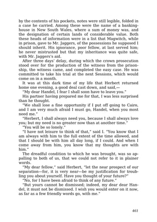 by the contents of his pockets, notes were still legible, folded in
a case he carried. Among these were the name of a banking-
house in New South Wales, where a sum of money was, and
the designation of certain lands of considerable value. Both
these heads of information were in a list that Magwitch, while
in prison, gave to Mr. Jaggers, of the possessions he supposed I
should inherit. His ignorance, poor fellow, at last served him;
he never mistrusted but that my inheritance was quite safe,
with Mr. Jaggers’s aid.
After three days’ delay, during which the crown prosecution
stood over for the production of the witness from the prison-
ship, the witness came, and completed the easy case. He was
committed to take his trial at the next Sessions, which would
come on in a month.
It was at this dark time of my life that Herbert returned
home one evening, a good deal cast down, and said,—
“My dear Handel, I fear I shall soon have to leave you.”
His partner having prepared me for that, I was less surprised
than he thought.
“We shall lose a fine opportunity if I put off going to Cairo,
and I am very much afraid I must go, Handel, when you most
need me.”
“Herbert, I shall always need you, because I shall always love
you; but my need is no greater now than at another time.”
“You will be so lonely.”
“I have not leisure to think of that,” said I. “You know that I
am always with him to the full extent of the time allowed, and
that I should be with him all day long, if I could. And when I
come away from him, you know that my thoughts are with
him.”
The dreadful condition to which he was brought, was so ap-
palling to both of us, that we could not refer to it in plainer
words.
“My dear fellow,” said Herbert, “let the near prospect of our
separation—for, it is very near—be my justification for troub-
ling you about yourself. Have you thought of your future?”
“No, for I have been afraid to think of any future.”
“But yours cannot be dismissed; indeed, my dear dear Han-
del, it must not be dismissed. I wish you would enter on it now,
as far as a few friendly words go, with me.”
461
 