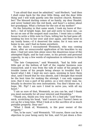 “I am afraid that must be admitted,” said Herbert; “and then
I shall come back for the dear little thing, and the dear little
thing and I will walk quietly into the nearest church. Remem-
ber! The blessed darling comes of no family, my dear Handel,
and never looked into the red book, and hasn’t a notion about
her grandpapa. What a fortune for the son of my mother!”
On the Saturday in that same week, I took my leave of Her-
bert,— full of bright hope, but sad and sorry to leave me,—as
he sat on one of the seaport mail coaches. I went into a coffee-
house to write a little note to Clara, telling her he had gone off,
sending his love to her over and over again, and then went to
my lonely home,—if it deserved the name; for it was now no
home to me, and I had no home anywhere.
On the stairs I encountered Wemmick, who was coming
down, after an unsuccessful application of his knuckles to my
door. I had not seen him alone since the disastrous issue of the
attempted flight; and he had come, in his private and personal
capacity, to say a few words of explanation in reference to that
failure.
“The late Compeyson,” said Wemmick, “had by little and
little got at the bottom of half of the regular business now
transacted; and it was from the talk of some of his people in
trouble (some of his people being always in trouble) that I
heard what I did. I kept my ears open, seeming to have them
shut, until I heard that he was absent, and I thought that would
be the best time for making the attempt. I can only suppose
now, that it was a part of his policy, as a very clever man, ha-
bitually to deceive his own instruments. You don’t blame me, I
hope, Mr. Pip? I am sure I tried to serve you, with all my
heart.”
“I am as sure of that, Wemmick, as you can be, and I thank
you most earnestly for all your interest and friendship.”
“Thank you, thank you very much. It’s a bad job,” said Wem-
mick, scratching his head, “and I assure you I haven’t been so
cut up for a long time. What I look at is the sacrifice of so much
portable property. Dear me!”
“What I think of, Wemmick, is the poor owner of the
property.”
“Yes, to be sure,” said Wemmick. “Of course, there can be no
objection to your being sorry for him, and I’d put down a five-
463
 