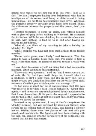 pound note myself to get him out of it. But what I look at is
this. The late Compeyson having been beforehand with him in
intelligence of his return, and being so determined to bring
him to book, I do not think he could have been saved. Whereas,
the portable property certainly could have been saved. That’s
the difference between the property and the owner, don’t you
see?”
I invited Wemmick to come up stairs, and refresh himself
with a glass of grog before walking to Walworth. He accepted
the invitation. While he was drinking his moderate allowance,
he said, with nothing to lead up to it, and after having ap-
peared rather fidgety,—
“What do you think of my meaning to take a holiday on
Monday, Mr. Pip?”
“Why, I suppose you have not done such a thing these twelve
months.”
“These twelve years, more likely,” said Wemmick. “Yes. I’m
going to take a holiday. More than that; I’m going to take a
walk. More than that; I’m going to ask you to take a walk with
me.”
I was about to excuse myself, as being but a bad companion
just then, when Wemmick anticipated me.
“I know your engagements,” said he, “and I know you are out
of sorts, Mr. Pip. But if you could oblige me, I should take it as
a kindness. It ain’t a long walk, and it’s an early one. Say it
might occupy you (including breakfast on the walk) from eight
to twelve. Couldn’t you stretch a point and manage it?”
He had done so much for me at various times, that this was
very little to do for him. I said I could manage it,—would man-
age it,— and he was so very much pleased by my acquiescence,
that I was pleased too. At his particular request, I appointed to
call for him at the Castle at half past eight on Monday morning,
and so we parted for the time.
Punctual to my appointment, I rang at the Castle gate on the
Monday morning, and was received by Wemmick himself, who
struck me as looking tighter than usual, and having a sleeker
hat on. Within, there were two glasses of rum and milk pre-
pared, and two biscuits. The Aged must have been stirring with
the lark, for, glancing into the perspective of his bedroom, I ob-
served that his bed was empty.
464
 