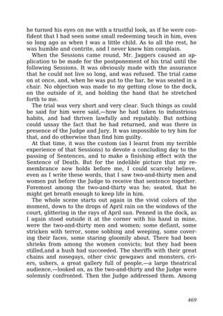 he turned his eyes on me with a trustful look, as if he were con-
fident that I had seen some small redeeming touch in him, even
so long ago as when I was a little child. As to all the rest, he
was humble and contrite, and I never knew him complain.
When the Sessions came round, Mr. Jaggers caused an ap-
plication to be made for the postponement of his trial until the
following Sessions. It was obviously made with the assurance
that he could not live so long, and was refused. The trial came
on at once, and, when he was put to the bar, he was seated in a
chair. No objection was made to my getting close to the dock,
on the outside of it, and holding the hand that he stretched
forth to me.
The trial was very short and very clear. Such things as could
be said for him were said,—how he had taken to industrious
habits, and had thriven lawfully and reputably. But nothing
could unsay the fact that he had returned, and was there in
presence of the Judge and Jury. It was impossible to try him for
that, and do otherwise than find him guilty.
At that time, it was the custom (as I learnt from my terrible
experience of that Sessions) to devote a concluding day to the
passing of Sentences, and to make a finishing effect with the
Sentence of Death. But for the indelible picture that my re-
membrance now holds before me, I could scarcely believe,
even as I write these words, that I saw two-and-thirty men and
women put before the Judge to receive that sentence together.
Foremost among the two-and-thirty was he; seated, that he
might get breath enough to keep life in him.
The whole scene starts out again in the vivid colors of the
moment, down to the drops of April rain on the windows of the
court, glittering in the rays of April sun. Penned in the dock, as
I again stood outside it at the corner with his hand in mine,
were the two-and-thirty men and women; some defiant, some
stricken with terror, some sobbing and weeping, some cover-
ing their faces, some staring gloomily about. There had been
shrieks from among the women convicts; but they had been
stilled,and a hush had succeeded. The sheriffs with their great
chains and nosegays, other civic gewgaws and monsters, cri-
ers, ushers, a great gallery full of people,—a large theatrical
audience,—looked on, as the two-and-thirty and the Judge were
solemnly confronted. Then the Judge addressed them. Among
469
 