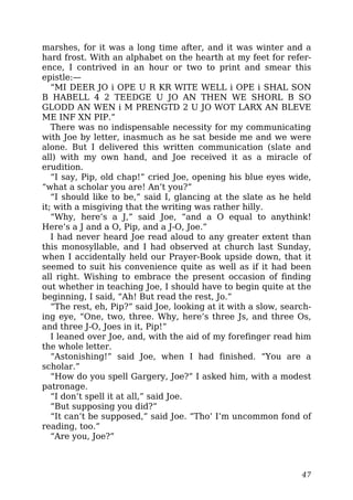 marshes, for it was a long time after, and it was winter and a
hard frost. With an alphabet on the hearth at my feet for refer-
ence, I contrived in an hour or two to print and smear this
epistle:—
“MI DEER JO i OPE U R KR WITE WELL i OPE i SHAL SON
B HABELL 4 2 TEEDGE U JO AN THEN WE SHORL B SO
GLODD AN WEN i M PRENGTD 2 U JO WOT LARX AN BLEVE
ME INF XN PIP.”
There was no indispensable necessity for my communicating
with Joe by letter, inasmuch as he sat beside me and we were
alone. But I delivered this written communication (slate and
all) with my own hand, and Joe received it as a miracle of
erudition.
“I say, Pip, old chap!” cried Joe, opening his blue eyes wide,
“what a scholar you are! An’t you?”
“I should like to be,” said I, glancing at the slate as he held
it; with a misgiving that the writing was rather hilly.
“Why, here’s a J,” said Joe, “and a O equal to anythink!
Here’s a J and a O, Pip, and a J-O, Joe.”
I had never heard Joe read aloud to any greater extent than
this monosyllable, and I had observed at church last Sunday,
when I accidentally held our Prayer-Book upside down, that it
seemed to suit his convenience quite as well as if it had been
all right. Wishing to embrace the present occasion of finding
out whether in teaching Joe, I should have to begin quite at the
beginning, I said, “Ah! But read the rest, Jo.”
“The rest, eh, Pip?” said Joe, looking at it with a slow, search-
ing eye, “One, two, three. Why, here’s three Js, and three Os,
and three J-O, Joes in it, Pip!”
I leaned over Joe, and, with the aid of my forefinger read him
the whole letter.
“Astonishing!” said Joe, when I had finished. “You are a
scholar.”
“How do you spell Gargery, Joe?” I asked him, with a modest
patronage.
“I don’t spell it at all,” said Joe.
“But supposing you did?”
“It can’t be supposed,” said Joe. “Tho’ I’m uncommon fond of
reading, too.”
“Are you, Joe?”
47
 