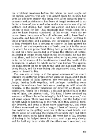 the wretched creatures before him whom he must single out
for special address was one who almost from his infancy had
been an offender against the laws; who, after repeated impris-
onments and punishments, had been at length sentenced to ex-
ile for a term of years; and who, under circumstances of great
violence and daring, had made his escape and been re-sen-
tenced to exile for life. That miserable man would seem for a
time to have become convinced of his errors, when far re-
moved from the scenes of his old offences, and to have lived a
peaceable and honest life. But in a fatal moment, yielding to
those propensities and passions, the indulgence of which had
so long rendered him a scourge to society, he had quitted his
haven of rest and repentance, and had come back to the coun-
try where he was proscribed. Being here presently denounced,
he had for a time succeeded in evading the officers of Justice,
but being at length seized while in the act of flight, he had res-
isted them, and had—he best knew whether by express design,
or in the blindness of his hardihood—caused the death of his
denouncer, to whom his whole career was known. The appoin-
ted punishment for his return to the land that had cast him out,
being Death, and his case being this aggravated case, he must
prepare himself to Die.
The sun was striking in at the great windows of the court,
through the glittering drops of rain upon the glass, and it made
a broad shaft of light between the two-and-thirty and the
Judge, linking both together, and perhaps reminding some
among the audience how both were passing on, with absolute
equality, to the greater Judgment that knoweth all things, and
cannot err. Rising for a moment, a distinct speck of face in this
way of light, the prisoner said, “My Lord, I have received my
sentence of Death from the Almighty, but I bow to yours,” and
sat down again. There was some hushing, and the Judge went
on with what he had to say to the rest. Then they were all form-
ally doomed, and some of them were supported out, and some
of them sauntered out with a haggard look of bravery, and a
few nodded to the gallery, and two or three shook hands, and
others went out chewing the fragments of herb they had taken
from the sweet herbs lying about. He went last of all, because
of having to be helped from his chair, and to go very slowly;
and he held my hand while all the others were removed, and
470
 