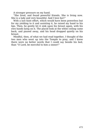 A stronger pressure on my hand.
“She lived, and found powerful friends. She is living now.
She is a lady and very beautiful. And I love her!”
With a last faint effort, which would have been powerless but
for my yielding to it and assisting it, he raised my hand to his
lips. Then, he gently let it sink upon his breast again, with his
own hands lying on it. The placid look at the white ceiling came
back, and passed away, and his head dropped quietly on his
breast.
Mindful, then, of what we had read together, I thought of the
two men who went up into the Temple to pray, and I knew
there were no better words that I could say beside his bed,
than “O Lord, be merciful to him a sinner!”
473
 