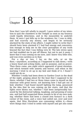 Chapter 18
Now that I was left wholly to myself, I gave notice of my inten-
tion to quit the chambers in the Temple as soon as my tenancy
could legally determine, and in the meanwhile to underlet
them. At once I put bills up in the windows; for, I was in debt,
and had scarcely any money, and began to be seriously
alarmed by the state of my affairs. I ought rather to write that I
should have been alarmed if I had had energy and concentra-
tion enough to help me to the clear perception of any truth
beyond the fact that I was falling very ill. The late stress upon
me had enabled me to put off illness, but not to put it away; I
knew that it was coming on me now, and I knew very little else,
and was even careless as to that.
For a day or two, I lay on the sofa, or on the
floor,—anywhere, according as I happened to sink down,—with
a heavy head and aching limbs, and no purpose, and no power.
Then there came, one night which appeared of great duration,
and which teemed with anxiety and horror; and when in the
morning I tried to sit up in my bed and think of it, I found I
could not do so.
Whether I really had been down in Garden Court in the dead
of the night, groping about for the boat that I supposed to be
there; whether I had two or three times come to myself on the
staircase with great terror, not knowing how I had got out of
bed; whether I had found myself lighting the lamp, possessed
by the idea that he was coming up the stairs, and that the
lights were blown out; whether I had been inexpressibly har-
assed by the distracted talking, laughing, and groaning of some
one, and had half suspected those sounds to be of my own mak-
ing; whether there had been a closed iron furnace in a dark
corner of the room, and a voice had called out, over and over
again, that Miss Havisham was consuming within it,—these
were things that I tried to settle with myself and get into some
474
 
