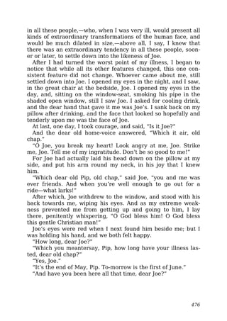 in all these people,—who, when I was very ill, would present all
kinds of extraordinary transformations of the human face, and
would be much dilated in size,—above all, I say, I knew that
there was an extraordinary tendency in all these people, soon-
er or later, to settle down into the likeness of Joe.
After I had turned the worst point of my illness, I began to
notice that while all its other features changed, this one con-
sistent feature did not change. Whoever came about me, still
settled down into Joe. I opened my eyes in the night, and I saw,
in the great chair at the bedside, Joe. I opened my eyes in the
day, and, sitting on the window-seat, smoking his pipe in the
shaded open window, still I saw Joe. I asked for cooling drink,
and the dear hand that gave it me was Joe’s. I sank back on my
pillow after drinking, and the face that looked so hopefully and
tenderly upon me was the face of Joe.
At last, one day, I took courage, and said, “Is it Joe?”
And the dear old home-voice answered, “Which it air, old
chap.”
“O Joe, you break my heart! Look angry at me, Joe. Strike
me, Joe. Tell me of my ingratitude. Don’t be so good to me!”
For Joe had actually laid his head down on the pillow at my
side, and put his arm round my neck, in his joy that I knew
him.
“Which dear old Pip, old chap,” said Joe, “you and me was
ever friends. And when you’re well enough to go out for a
ride—what larks!”
After which, Joe withdrew to the window, and stood with his
back towards me, wiping his eyes. And as my extreme weak-
ness prevented me from getting up and going to him, I lay
there, penitently whispering, “O God bless him! O God bless
this gentle Christian man!”
Joe’s eyes were red when I next found him beside me; but I
was holding his hand, and we both felt happy.
“How long, dear Joe?”
“Which you meantersay, Pip, how long have your illness las-
ted, dear old chap?”
“Yes, Joe.”
“It’s the end of May, Pip. To-morrow is the first of June.”
“And have you been here all that time, dear Joe?”
476
 