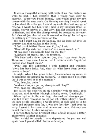 It was a thoughtful evening with both of us. But, before we
went to bed, I had resolved that I would wait over to-
morrow,—to-morrow being Sunday,—and would begin my new
course with the new week. On Monday morning I would speak
to Joe about this change, I would lay aside this last vestige of
reserve, I would tell him what I had in my thoughts (that Se-
condly, not yet arrived at), and why I had not decided to go out
to Herbert, and then the change would be conquered for ever.
As I cleared, Joe cleared, and it seemed as though he had sym-
pathetically arrived at a resolution too.
We had a quiet day on the Sunday, and we rode out into the
country, and then walked in the fields.
“I feel thankful that I have been ill, Joe,” I said.
“Dear old Pip, old chap, you’re a’most come round, sir.”
“It has been a memorable time for me, Joe.”
“Likeways for myself, sir,” Joe returned.
“We have had a time together, Joe, that I can never forget.
There were days once, I know, that I did for a while forget; but
I never shall forget these.”
“Pip,” said Joe, appearing a little hurried and troubled,
“there has been larks. And, dear sir, what have been betwixt
us—have been.”
At night, when I had gone to bed, Joe came into my room, as
he had done all through my recovery. He asked me if I felt sure
that I was as well as in the morning?
“Yes, dear Joe, quite.”
“And are always a getting stronger, old chap?”
“Yes, dear Joe, steadily.”
Joe patted the coverlet on my shoulder with his great good
hand, and said, in what I thought a husky voice, “Good night!”
When I got up in the morning, refreshed and stronger yet, I
was full of my resolution to tell Joe all, without delay. I would
tell him before breakfast. I would dress at once and go to his
room and surprise him; for, it was the first day I had been up
early. I went to his room, and he was not there. Not only was
he not there, but his box was gone.
I hurried then to the breakfast-table, and on it found a letter.
These were its brief contents:—
“Not wishful to intrude I have departured fur you are well
again dear Pip and will do better without Jo.
484
 
