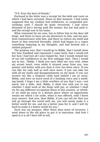 “P.S. Ever the best of friends.”
Enclosed in the letter was a receipt for the debt and costs on
which I had been arrested. Down to that moment, I had vainly
supposed that my creditor had withdrawn, or suspended pro-
ceedings until I should be quite recovered. I had never
dreamed of Joe’s having paid the money; but Joe had paid it,
and the receipt was in his name.
What remained for me now, but to follow him to the dear old
forge, and there to have out my disclosure to him, and my pen-
itent remonstrance with him, and there to relieve my mind and
heart of that reserved Secondly, which had begun as a vague
something lingering in my thoughts, and had formed into a
settled purpose?
The purpose was, that I would go to Biddy, that I would show
her how humbled and repentant I came back, that I would tell
her how I had lost all I once hoped for, that I would remind her
of our old confidences in my first unhappy time. Then I would
say to her, “Biddy, I think you once liked me very well, when
my errant heart, even while it strayed away from you, was
quieter and better with you than it ever has been since. If you
can like me only half as well once more, if you can take me
with all my faults and disappointments on my head, if you can
receive me like a forgiven child (and indeed I am as sorry,
Biddy, and have as much need of a hushing voice and a sooth-
ing hand), I hope I am a little worthier of you that I was,—not
much, but a little. And, Biddy, it shall rest with you to say
whether I shall work at the forge with Joe, or whether I shall
try for any different occupation down in this country, or wheth-
er we shall go away to a distant place where an opportunity
awaits me which I set aside, when it was offered, until I knew
your answer. And now, dear Biddy, if you can tell me that you
will go through the world with me, you will surely make it a
better world for me, and me a better man for it, and I will try
hard to make it a better world for you.”
Such was my purpose. After three days more of recovery, I
went down to the old place to put it in execution. And how I
sped in it is all I have left to tell.
485
 