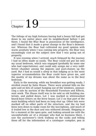 Chapter 19
The tidings of my high fortunes having had a heavy fall had got
down to my native place and its neighborhood before I got
there. I found the Blue Boar in possession of the intelligence,
and I found that it made a great change in the Boar’s demean-
our. Whereas the Boar had cultivated my good opinion with
warm assiduity when I was coming into property, the Boar was
exceedingly cool on the subject now that I was going out of
property.
It was evening when I arrived, much fatigued by the journey
I had so often made so easily. The Boar could not put me into
my usual bedroom, which was engaged (probably by some one
who had expectations), and could only assign me a very indif-
ferent chamber among the pigeons and post-chaises up the
yard. But I had as sound a sleep in that lodging as in the most
superior accommodation the Boar could have given me, and
the quality of my dreams was about the same as in the best
bedroom.
Early in the morning, while my breakfast was getting ready, I
strolled round by Satis House. There were printed bills on the
gate and on bits of carpet hanging out of the windows, announ-
cing a sale by auction of the Household Furniture and Effects,
next week. The House itself was to be sold as old building ma-
terials, and pulled down. Lot 1 was marked in whitewashed
knock-knee letters on the brew house; Lot 2 on that part of the
main building which had been so long shut up. Other lots were
marked off on other parts of the structure, and the ivy had
been torn down to make room for the inscriptions, and much of
it trailed low in the dust and was withered already. Stepping in
for a moment at the open gate, and looking around me with the
uncomfortable air of a stranger who had no business there, I
saw the auctioneer’s clerk walking on the casks and telling
them off for the information of a catalogue- compiler, pen in
486
 