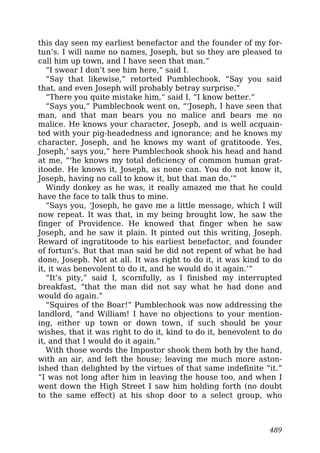 this day seen my earliest benefactor and the founder of my for-
tun’s. I will name no names, Joseph, but so they are pleased to
call him up town, and I have seen that man.”
“I swear I don’t see him here,” said I.
“Say that likewise,” retorted Pumblechook. “Say you said
that, and even Joseph will probably betray surprise.”
“There you quite mistake him,” said I. “I know better.”
“Says you,” Pumblechook went on, “‘Joseph, I have seen that
man, and that man bears you no malice and bears me no
malice. He knows your character, Joseph, and is well acquain-
ted with your pig-headedness and ignorance; and he knows my
character, Joseph, and he knows my want of gratitoode. Yes,
Joseph,’ says you,” here Pumblechook shook his head and hand
at me, “‘he knows my total deficiency of common human grat-
itoode. He knows it, Joseph, as none can. You do not know it,
Joseph, having no call to know it, but that man do.’”
Windy donkey as he was, it really amazed me that he could
have the face to talk thus to mine.
“Says you, ‘Joseph, he gave me a little message, which I will
now repeat. It was that, in my being brought low, he saw the
finger of Providence. He knowed that finger when he saw
Joseph, and he saw it plain. It pinted out this writing, Joseph.
Reward of ingratitoode to his earliest benefactor, and founder
of fortun’s. But that man said he did not repent of what he had
done, Joseph. Not at all. It was right to do it, it was kind to do
it, it was benevolent to do it, and he would do it again.’”
“It’s pity,” said I, scornfully, as I finished my interrupted
breakfast, “that the man did not say what he had done and
would do again.”
“Squires of the Boar!” Pumblechook was now addressing the
landlord, “and William! I have no objections to your mention-
ing, either up town or down town, if such should be your
wishes, that it was right to do it, kind to do it, benevolent to do
it, and that I would do it again.”
With those words the Impostor shook them both by the hand,
with an air, and left the house; leaving me much more aston-
ished than delighted by the virtues of that same indefinite “it.”
“I was not long after him in leaving the house too, and when I
went down the High Street I saw him holding forth (no doubt
to the same effect) at his shop door to a select group, who
489
 