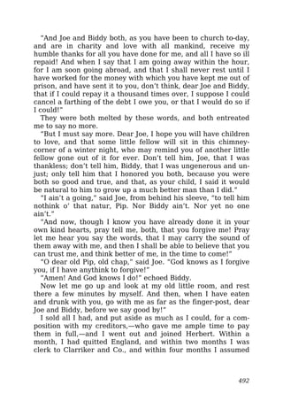 “And Joe and Biddy both, as you have been to church to-day,
and are in charity and love with all mankind, receive my
humble thanks for all you have done for me, and all I have so ill
repaid! And when I say that I am going away within the hour,
for I am soon going abroad, and that I shall never rest until I
have worked for the money with which you have kept me out of
prison, and have sent it to you, don’t think, dear Joe and Biddy,
that if I could repay it a thousand times over, I suppose I could
cancel a farthing of the debt I owe you, or that I would do so if
I could!”
They were both melted by these words, and both entreated
me to say no more.
“But I must say more. Dear Joe, I hope you will have children
to love, and that some little fellow will sit in this chimney-
corner of a winter night, who may remind you of another little
fellow gone out of it for ever. Don’t tell him, Joe, that I was
thankless; don’t tell him, Biddy, that I was ungenerous and un-
just; only tell him that I honored you both, because you were
both so good and true, and that, as your child, I said it would
be natural to him to grow up a much better man than I did.”
“I ain’t a going,” said Joe, from behind his sleeve, “to tell him
nothink o’ that natur, Pip. Nor Biddy ain’t. Nor yet no one
ain’t.”
“And now, though I know you have already done it in your
own kind hearts, pray tell me, both, that you forgive me! Pray
let me hear you say the words, that I may carry the sound of
them away with me, and then I shall be able to believe that you
can trust me, and think better of me, in the time to come!”
“O dear old Pip, old chap,” said Joe. “God knows as I forgive
you, if I have anythink to forgive!”
“Amen! And God knows I do!” echoed Biddy.
Now let me go up and look at my old little room, and rest
there a few minutes by myself. And then, when I have eaten
and drunk with you, go with me as far as the finger-post, dear
Joe and Biddy, before we say good by!”
I sold all I had, and put aside as much as I could, for a com-
position with my creditors,—who gave me ample time to pay
them in full,—and I went out and joined Herbert. Within a
month, I had quitted England, and within two months I was
clerk to Clarriker and Co., and within four months I assumed
492
 