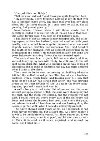 “O no,—I think not, Biddy.”
“Tell me as an old, old friend. Have you quite forgotten her?
“My dear Biddy, I have forgotten nothing in my life that ever
had a foremost place there, and little that ever had any place
there. But that poor dream, as I once used to call it, has all
gone by, Biddy,— all gone by!”
Nevertheless, I knew, while I said those words, that I
secretly intended to revisit the site of the old house that even-
ing, alone, for her sake. Yes, even so. For Estella’s sake.
I had heard of her as leading a most unhappy life, and as be-
ing separated from her husband, who had used her with great
cruelty, and who had become quite renowned as a compound
of pride, avarice, brutality, and meanness. And I had heard of
the death of her husband, from an accident consequent on his
ill-treatment of a horse. This release had befallen her some two
years before; for anything I knew, she was married again.
The early dinner hour at Joe’s, left me abundance of time,
without hurrying my talk with Biddy, to walk over to the old
spot before dark. But, what with loitering on the way to look at
old objects and to think of old times, the day had quite declined
when I came to the place.
There was no house now, no brewery, no building whatever
left, but the wall of the old garden. The cleared space had been
enclosed with a rough fence, and looking over it, I saw that
some of the old ivy had struck root anew, and was growing
green on low quiet mounds of ruin. A gate in the fence stand-
ing ajar, I pushed it open, and went in.
A cold silvery mist had veiled the afternoon, and the moon
was not yet up to scatter it. But, the stars were shining beyond
the mist, and the moon was coming, and the evening was not
dark. I could trace out where every part of the old house had
been, and where the brewery had been, and where the gates,
and where the casks. I had done so, and was looking along the
desolate garden walk, when I beheld a solitary figure in it.
The figure showed itself aware of me, as I advanced. It had
been moving towards me, but it stood still. As I drew nearer, I
saw it to be the figure of a woman. As I drew nearer yet, it was
about to turn away, when it stopped, and let me come up with
it. Then, it faltered, as if much surprised, and uttered my
name, and I cried out,—
495
 