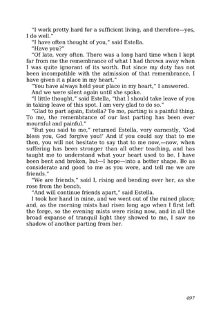 “I work pretty hard for a sufficient living, and therefore—yes,
I do well.”
“I have often thought of you,” said Estella.
“Have you?”
“Of late, very often. There was a long hard time when I kept
far from me the remembrance of what I had thrown away when
I was quite ignorant of its worth. But since my duty has not
been incompatible with the admission of that remembrance, I
have given it a place in my heart.”
“You have always held your place in my heart,” I answered.
And we were silent again until she spoke.
“I little thought,” said Estella, “that I should take leave of you
in taking leave of this spot. I am very glad to do so.”
“Glad to part again, Estella? To me, parting is a painful thing.
To me, the remembrance of our last parting has been ever
mournful and painful.”
“But you said to me,” returned Estella, very earnestly, ‘God
bless you, God forgive you!’ And if you could say that to me
then, you will not hesitate to say that to me now,—now, when
suffering has been stronger than all other teaching, and has
taught me to understand what your heart used to be. I have
been bent and broken, but—I hope—into a better shape. Be as
considerate and good to me as you were, and tell me we are
friends.”
“We are friends,” said I, rising and bending over her, as she
rose from the bench.
“And will continue friends apart,” said Estella.
I took her hand in mine, and we went out of the ruined place;
and, as the morning mists had risen long ago when I first left
the forge, so the evening mists were rising now, and in all the
broad expanse of tranquil light they showed to me, I saw no
shadow of another parting from her.
497
 