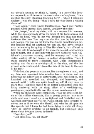 us—though you may not think it, Joseph,” in a tone of the deep-
est reproach, as if he were the most callous of nephews, “then
mention this boy, standing Prancing here” —which I solemnly
declare I was not doing—“that I have for ever been a willing
slave to?”
“Good again!” cried Uncle Pumblechook. “Well put! Prettily
pointed! Good indeed! Now Joseph, you know the case.”
“No, Joseph,” said my sister, still in a reproachful manner,
while Joe apologetically drew the back of his hand across and
across his nose, “you do not yet—though you may not think
it—know the case. You may consider that you do, but you do
not, Joseph. For you do not know that Uncle Pumblechook, be-
ing sensible that for anything we can tell, this boy’s fortune
may be made by his going to Miss Havisham’s, has offered to
take him into town to-night in his own chaise-cart, and to keep
him to-night, and to take him with his own hands to Miss Hav-
isham’s to-morrow morning. And Lor-a-mussy me!” cried my
sister, casting off her bonnet in sudden desperation, “here I
stand talking to mere Mooncalfs, with Uncle Pumblechook
waiting, and the mare catching cold at the door, and the boy
grimed with crock and dirt from the hair of his head to the sole
of his foot!”
With that, she pounced upon me, like an eagle on a lamb, and
my face was squeezed into wooden bowls in sinks, and my
head was put under taps of water-butts, and I was soaped, and
kneaded, and towelled, and thumped, and harrowed, and
rasped, until I really was quite beside myself. (I may here re-
mark that I suppose myself to be better acquainted than any
living authority, with the ridgy effect of a wedding-ring,
passing unsympathetically over the human countenance.)
When my ablutions were completed, I was put into clean lin-
en of the stiffest character, like a young penitent into sack-
cloth, and was trussed up in my tightest and fearfullest suit. I
was then delivered over to Mr. Pumblechook, who formally re-
ceived me as if he were the Sheriff, and who let off upon me
the speech that I knew he had been dying to make all along:
“Boy, be forever grateful to all friends, but especially unto
them which brought you up by hand!”
“Good-bye, Joe!”
“God bless you, Pip, old chap!”
54
 