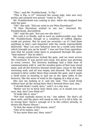 “This,” said Mr. Pumblechook, “is Pip.”
“This is Pip, is it?” returned the young lady, who was very
pretty and seemed very proud; “come in, Pip.”
Mr. Pumblechook was coming in also, when she stopped him
with the gate.
“Oh!” she said. “Did you wish to see Miss Havisham?”
“If Miss Havisham wished to see me,” returned Mr.
Pumblechook, discomfited.
“Ah!” said the girl; “but you see she don’t.”
She said it so finally, and in such an undiscussible way, that
Mr. Pumblechook, though in a condition of ruffled dignity,
could not protest. But he eyed me severely,—as if I had done
anything to him!—and departed with the words reproachfully
delivered: “Boy! Let your behavior here be a credit unto them
which brought you up by hand!” I was not free from apprehen-
sion that he would come back to propound through the gate,
“And sixteen?” But he didn’t.
My young conductress locked the gate, and we went across
the courtyard. It was paved and clean, but grass was growing
in every crevice. The brewery buildings had a little lane of
communication with it, and the wooden gates of that lane stood
open, and all the brewery beyond stood open, away to the high
enclosing wall; and all was empty and disused. The cold wind
seemed to blow colder there than outside the gate; and it made
a shrill noise in howling in and out at the open sides of the
brewery, like the noise of wind in the rigging of a ship at sea.
She saw me looking at it, and she said, “You could drink
without hurt all the strong beer that’s brewed there now, boy.”
“I should think I could, miss,” said I, in a shy way.
“Better not try to brew beer there now, or it would turn out
sour, boy; don’t you think so?”
“It looks like it, miss.”
“Not that anybody means to try,” she added, “for that’s all
done with, and the place will stand as idle as it is till it falls. As
to strong beer, there’s enough of it in the cellars already, to
drown the Manor House.”
“Is that the name of this house, miss?”
“One of its names, boy.”
“It has more than one, then, miss?”
58
 