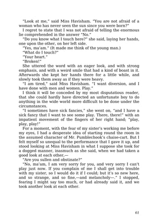 “Look at me,” said Miss Havisham. “You are not afraid of a
woman who has never seen the sun since you were born?”
I regret to state that I was not afraid of telling the enormous
lie comprehended in the answer “No.”
“Do you know what I touch here?” she said, laying her hands,
one upon the other, on her left side.
“Yes, ma’am.” (It made me think of the young man.)
“What do I touch?”
“Your heart.”
“Broken!”
She uttered the word with an eager look, and with strong
emphasis, and with a weird smile that had a kind of boast in it.
Afterwards she kept her hands there for a little while, and
slowly took them away as if they were heavy.
“I am tired,” said Miss Havisham. “I want diversion, and I
have done with men and women. Play.”
I think it will be conceded by my most disputatious reader,
that she could hardly have directed an unfortunate boy to do
anything in the wide world more difficult to be done under the
circumstances.
“I sometimes have sick fancies,” she went on, “and I have a
sick fancy that I want to see some play. There, there!” with an
impatient movement of the fingers of her right hand; “play,
play, play!”
For a moment, with the fear of my sister’s working me before
my eyes, I had a desperate idea of starting round the room in
the assumed character of Mr. Pumblechook’s chaise-cart. But I
felt myself so unequal to the performance that I gave it up, and
stood looking at Miss Havisham in what I suppose she took for
a dogged manner, inasmuch as she said, when we had taken a
good look at each other,—
“Are you sullen and obstinate?”
“No, ma’am, I am very sorry for you, and very sorry I can’t
play just now. If you complain of me I shall get into trouble
with my sister, so I would do it if I could; but it’s so new here,
and so strange, and so fine,—and melancholy—.” I stopped,
fearing I might say too much, or had already said it, and we
took another look at each other.
61
 