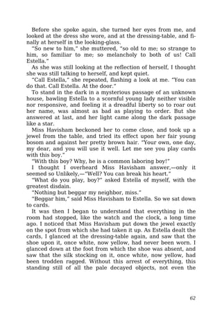 Before she spoke again, she turned her eyes from me, and
looked at the dress she wore, and at the dressing-table, and fi-
nally at herself in the looking-glass.
“So new to him,” she muttered, “so old to me; so strange to
him, so familiar to me; so melancholy to both of us! Call
Estella.”
As she was still looking at the reflection of herself, I thought
she was still talking to herself, and kept quiet.
“Call Estella,” she repeated, flashing a look at me. “You can
do that. Call Estella. At the door.”
To stand in the dark in a mysterious passage of an unknown
house, bawling Estella to a scornful young lady neither visible
nor responsive, and feeling it a dreadful liberty so to roar out
her name, was almost as bad as playing to order. But she
answered at last, and her light came along the dark passage
like a star.
Miss Havisham beckoned her to come close, and took up a
jewel from the table, and tried its effect upon her fair young
bosom and against her pretty brown hair. “Your own, one day,
my dear, and you will use it well. Let me see you play cards
with this boy.”
“With this boy? Why, he is a common laboring boy!”
I thought I overheard Miss Havisham answer,—only it
seemed so Unlikely,—“Well? You can break his heart.”
“What do you play, boy?” asked Estella of myself, with the
greatest disdain.
“Nothing but beggar my neighbor, miss.”
“Beggar him,” said Miss Havisham to Estella. So we sat down
to cards.
It was then I began to understand that everything in the
room had stopped, like the watch and the clock, a long time
ago. I noticed that Miss Havisham put down the jewel exactly
on the spot from which she had taken it up. As Estella dealt the
cards, I glanced at the dressing-table again, and saw that the
shoe upon it, once white, now yellow, had never been worn. I
glanced down at the foot from which the shoe was absent, and
saw that the silk stocking on it, once white, now yellow, had
been trodden ragged. Without this arrest of everything, this
standing still of all the pale decayed objects, not even the
62
 