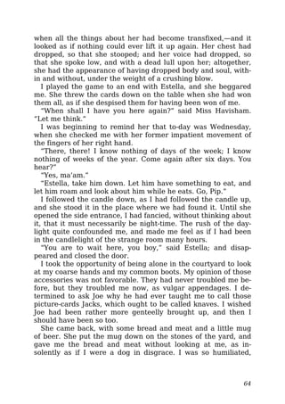 when all the things about her had become transfixed,—and it
looked as if nothing could ever lift it up again. Her chest had
dropped, so that she stooped; and her voice had dropped, so
that she spoke low, and with a dead lull upon her; altogether,
she had the appearance of having dropped body and soul, with-
in and without, under the weight of a crushing blow.
I played the game to an end with Estella, and she beggared
me. She threw the cards down on the table when she had won
them all, as if she despised them for having been won of me.
“When shall I have you here again?” said Miss Havisham.
“Let me think.”
I was beginning to remind her that to-day was Wednesday,
when she checked me with her former impatient movement of
the fingers of her right hand.
“There, there! I know nothing of days of the week; I know
nothing of weeks of the year. Come again after six days. You
hear?”
“Yes, ma’am.”
“Estella, take him down. Let him have something to eat, and
let him roam and look about him while he eats. Go, Pip.”
I followed the candle down, as I had followed the candle up,
and she stood it in the place where we had found it. Until she
opened the side entrance, I had fancied, without thinking about
it, that it must necessarily be night-time. The rush of the day-
light quite confounded me, and made me feel as if I had been
in the candlelight of the strange room many hours.
“You are to wait here, you boy,” said Estella; and disap-
peared and closed the door.
I took the opportunity of being alone in the courtyard to look
at my coarse hands and my common boots. My opinion of those
accessories was not favorable. They had never troubled me be-
fore, but they troubled me now, as vulgar appendages. I de-
termined to ask Joe why he had ever taught me to call those
picture-cards Jacks, which ought to be called knaves. I wished
Joe had been rather more genteelly brought up, and then I
should have been so too.
She came back, with some bread and meat and a little mug
of beer. She put the mug down on the stones of the yard, and
gave me the bread and meat without looking at me, as in-
solently as if I were a dog in disgrace. I was so humiliated,
64
 