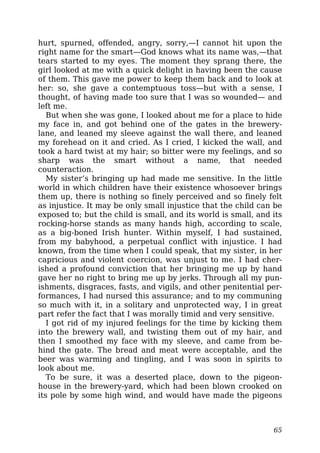 hurt, spurned, offended, angry, sorry,—I cannot hit upon the
right name for the smart—God knows what its name was,—that
tears started to my eyes. The moment they sprang there, the
girl looked at me with a quick delight in having been the cause
of them. This gave me power to keep them back and to look at
her: so, she gave a contemptuous toss—but with a sense, I
thought, of having made too sure that I was so wounded— and
left me.
But when she was gone, I looked about me for a place to hide
my face in, and got behind one of the gates in the brewery-
lane, and leaned my sleeve against the wall there, and leaned
my forehead on it and cried. As I cried, I kicked the wall, and
took a hard twist at my hair; so bitter were my feelings, and so
sharp was the smart without a name, that needed
counteraction.
My sister’s bringing up had made me sensitive. In the little
world in which children have their existence whosoever brings
them up, there is nothing so finely perceived and so finely felt
as injustice. It may be only small injustice that the child can be
exposed to; but the child is small, and its world is small, and its
rocking-horse stands as many hands high, according to scale,
as a big-boned Irish hunter. Within myself, I had sustained,
from my babyhood, a perpetual conflict with injustice. I had
known, from the time when I could speak, that my sister, in her
capricious and violent coercion, was unjust to me. I had cher-
ished a profound conviction that her bringing me up by hand
gave her no right to bring me up by jerks. Through all my pun-
ishments, disgraces, fasts, and vigils, and other penitential per-
formances, I had nursed this assurance; and to my communing
so much with it, in a solitary and unprotected way, I in great
part refer the fact that I was morally timid and very sensitive.
I got rid of my injured feelings for the time by kicking them
into the brewery wall, and twisting them out of my hair, and
then I smoothed my face with my sleeve, and came from be-
hind the gate. The bread and meat were acceptable, and the
beer was warming and tingling, and I was soon in spirits to
look about me.
To be sure, it was a deserted place, down to the pigeon-
house in the brewery-yard, which had been blown crooked on
its pole by some high wind, and would have made the pigeons
65
 