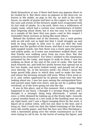 think themselves at sea, if there had been any pigeons there to
be rocked by it. But there were no pigeons in the dove-cot, no
horses in the stable, no pigs in the sty, no malt in the store-
house, no smells of grains and beer in the copper or the vat. All
the uses and scents of the brewery might have evaporated with
its last reek of smoke. In a by-yard, there was a wilderness of
empty casks, which had a certain sour remembrance of better
days lingering about them; but it was too sour to be accepted
as a sample of the beer that was gone,—and in this respect I
remember those recluses as being like most others.
Behind the furthest end of the brewery, was a rank garden
with an old wall; not so high but that I could struggle up and
hold on long enough to look over it, and see that the rank
garden was the garden of the house, and that it was overgrown
with tangled weeds, but that there was a track upon the green
and yellow paths, as if some one sometimes walked there, and
that Estella was walking away from me even then. But she
seemed to be everywhere. For when I yielded to the temptation
presented by the casks, and began to walk on them, I saw her
walking on them at the end of the yard of casks. She had her
back towards me, and held her pretty brown hair spread out in
her two hands, and never looked round, and passed out of my
view directly. So, in the brewery itself,—by which I mean the
large paved lofty place in which they used to make the beer,
and where the brewing utensils still were. When I first went in-
to it, and, rather oppressed by its gloom, stood near the door
looking about me, I saw her pass among the extinguished fires,
and ascend some light iron stairs, and go out by a gallery high
overhead, as if she were going out into the sky.
It was in this place, and at this moment, that a strange thing
happened to my fancy. I thought it a strange thing then, and I
thought it a stranger thing long afterwards. I turned my
eyes—a little dimmed by looking up at the frosty light—towards
a great wooden beam in a low nook of the building near me on
my right hand, and I saw a figure hanging there by the neck. A
figure all in yellow white, with but one shoe to the feet; and it
hung so, that I could see that the faded trimmings of the dress
were like earthy paper, and that the face was Miss Havisham’s,
with a movement going over the whole countenance as if she
were trying to call to me. In the terror of seeing the figure, and
66
 
