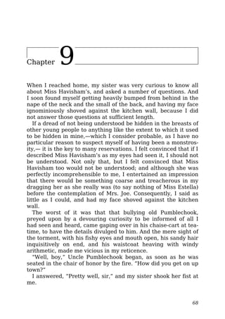Chapter 9
When I reached home, my sister was very curious to know all
about Miss Havisham’s, and asked a number of questions. And
I soon found myself getting heavily bumped from behind in the
nape of the neck and the small of the back, and having my face
ignominiously shoved against the kitchen wall, because I did
not answer those questions at sufficient length.
If a dread of not being understood be hidden in the breasts of
other young people to anything like the extent to which it used
to be hidden in mine,—which I consider probable, as I have no
particular reason to suspect myself of having been a monstros-
ity,— it is the key to many reservations. I felt convinced that if I
described Miss Havisham’s as my eyes had seen it, I should not
be understood. Not only that, but I felt convinced that Miss
Havisham too would not be understood; and although she was
perfectly incomprehensible to me, I entertained an impression
that there would be something coarse and treacherous in my
dragging her as she really was (to say nothing of Miss Estella)
before the contemplation of Mrs. Joe. Consequently, I said as
little as I could, and had my face shoved against the kitchen
wall.
The worst of it was that that bullying old Pumblechook,
preyed upon by a devouring curiosity to be informed of all I
had seen and heard, came gaping over in his chaise-cart at tea-
time, to have the details divulged to him. And the mere sight of
the torment, with his fishy eyes and mouth open, his sandy hair
inquisitively on end, and his waistcoat heaving with windy
arithmetic, made me vicious in my reticence.
“Well, boy,” Uncle Pumblechook began, as soon as he was
seated in the chair of honor by the fire. “How did you get on up
town?”
I answered, “Pretty well, sir,” and my sister shook her fist at
me.
68
 