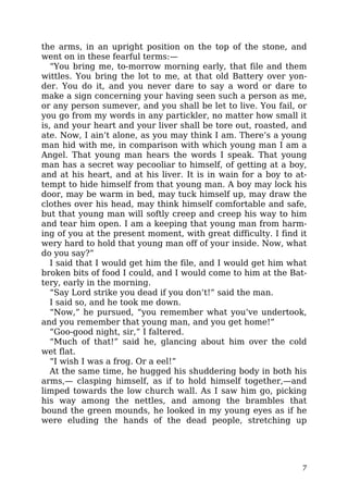 the arms, in an upright position on the top of the stone, and
went on in these fearful terms:—
“You bring me, to-morrow morning early, that file and them
wittles. You bring the lot to me, at that old Battery over yon-
der. You do it, and you never dare to say a word or dare to
make a sign concerning your having seen such a person as me,
or any person sumever, and you shall be let to live. You fail, or
you go from my words in any partickler, no matter how small it
is, and your heart and your liver shall be tore out, roasted, and
ate. Now, I ain’t alone, as you may think I am. There’s a young
man hid with me, in comparison with which young man I am a
Angel. That young man hears the words I speak. That young
man has a secret way pecooliar to himself, of getting at a boy,
and at his heart, and at his liver. It is in wain for a boy to at-
tempt to hide himself from that young man. A boy may lock his
door, may be warm in bed, may tuck himself up, may draw the
clothes over his head, may think himself comfortable and safe,
but that young man will softly creep and creep his way to him
and tear him open. I am a keeping that young man from harm-
ing of you at the present moment, with great difficulty. I find it
wery hard to hold that young man off of your inside. Now, what
do you say?”
I said that I would get him the file, and I would get him what
broken bits of food I could, and I would come to him at the Bat-
tery, early in the morning.
“Say Lord strike you dead if you don’t!” said the man.
I said so, and he took me down.
“Now,” he pursued, “you remember what you’ve undertook,
and you remember that young man, and you get home!”
“Goo-good night, sir,” I faltered.
“Much of that!” said he, glancing about him over the cold
wet flat.
“I wish I was a frog. Or a eel!”
At the same time, he hugged his shuddering body in both his
arms,— clasping himself, as if to hold himself together,—and
limped towards the low church wall. As I saw him go, picking
his way among the nettles, and among the brambles that
bound the green mounds, he looked in my young eyes as if he
were eluding the hands of the dead people, stretching up
7
 