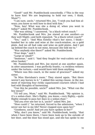 “Good!” said Mr. Pumblechook conceitedly. (“This is the way
to have him! We are beginning to hold our own, I think,
Mum?”)
“I am sure, uncle,” returned Mrs. Joe, “I wish you had him al-
ways; you know so well how to deal with him.”
“Now, boy! What was she a doing of, when you went in
today?” asked Mr. Pumblechook.
“She was sitting,” I answered, “in a black velvet coach.”
Mr. Pumblechook and Mrs. Joe stared at one another—as
they well Might—and both repeated, “In a black velvet coach?”
“Yes,” said I. “And Miss Estella—that’s her niece, I think—
handed her in cake and wine at the coach-window, on a gold
plate. And we all had cake and wine on gold plates. And I got
up behind the coach to eat mine, because she told me to.”
“Was anybody else there?” asked Mr. Pumblechook.
“Four dogs,” said I.
“Large or small?”
“Immense,” said I. “And they fought for veal-cutlets out of a
silver basket.”
Mr. Pumblechook and Mrs. Joe stared at one another again,
in utter amazement. I was perfectly frantic,—a reckless witness
under the torture,—and would have told them anything.
“Where was this coach, in the name of gracious?” asked my
sister.
“In Miss Havisham’s room.” They stared again. “But there
weren’t any horses to it.” I added this saving clause, in the mo-
ment of rejecting four richly caparisoned coursers which I had
had wild thoughts of harnessing.
“Can this be possible, uncle?” asked Mrs. Joe. “What can the
boy mean?”
“I’ll tell you, Mum,” said Mr. Pumblechook. “My opinion is,
it’s a sedan-chair. She’s flighty, you know,—very flighty,—quite
flighty enough to pass her days in a sedan-chair.”
“Did you ever see her in it, uncle?” asked Mrs. Joe.
“How could I,” he returned, forced to the admission, “when I
never see her in my life? Never clapped eyes upon her!”
“Goodness, uncle! And yet you have spoken to her?”
“Why, don’t you know,” said Mr. Pumblechook, testily, “that
when I have been there, I have been took up to the outside of
her door, and the door has stood ajar, and she has spoke to me
70
 