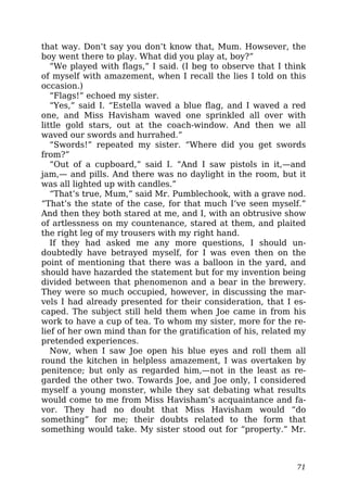 that way. Don’t say you don’t know that, Mum. Howsever, the
boy went there to play. What did you play at, boy?”
“We played with flags,” I said. (I beg to observe that I think
of myself with amazement, when I recall the lies I told on this
occasion.)
“Flags!” echoed my sister.
“Yes,” said I. “Estella waved a blue flag, and I waved a red
one, and Miss Havisham waved one sprinkled all over with
little gold stars, out at the coach-window. And then we all
waved our swords and hurrahed.”
“Swords!” repeated my sister. “Where did you get swords
from?”
“Out of a cupboard,” said I. “And I saw pistols in it,—and
jam,— and pills. And there was no daylight in the room, but it
was all lighted up with candles.”
“That’s true, Mum,” said Mr. Pumblechook, with a grave nod.
“That’s the state of the case, for that much I’ve seen myself.”
And then they both stared at me, and I, with an obtrusive show
of artlessness on my countenance, stared at them, and plaited
the right leg of my trousers with my right hand.
If they had asked me any more questions, I should un-
doubtedly have betrayed myself, for I was even then on the
point of mentioning that there was a balloon in the yard, and
should have hazarded the statement but for my invention being
divided between that phenomenon and a bear in the brewery.
They were so much occupied, however, in discussing the mar-
vels I had already presented for their consideration, that I es-
caped. The subject still held them when Joe came in from his
work to have a cup of tea. To whom my sister, more for the re-
lief of her own mind than for the gratification of his, related my
pretended experiences.
Now, when I saw Joe open his blue eyes and roll them all
round the kitchen in helpless amazement, I was overtaken by
penitence; but only as regarded him,—not in the least as re-
garded the other two. Towards Joe, and Joe only, I considered
myself a young monster, while they sat debating what results
would come to me from Miss Havisham’s acquaintance and fa-
vor. They had no doubt that Miss Havisham would “do
something” for me; their doubts related to the form that
something would take. My sister stood out for “property.” Mr.
71
 