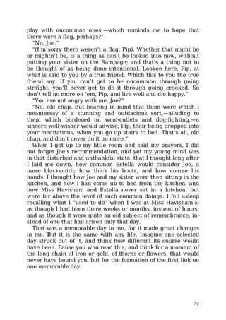 play with oncommon ones,—which reminds me to hope that
there were a flag, perhaps?”
“No, Joe.”
“(I’m sorry there weren’t a flag, Pip). Whether that might be
or mightn’t be, is a thing as can’t be looked into now, without
putting your sister on the Rampage; and that’s a thing not to
be thought of as being done intentional. Lookee here, Pip, at
what is said to you by a true friend. Which this to you the true
friend say. If you can’t get to be oncommon through going
straight, you’ll never get to do it through going crooked. So
don’t tell no more on ’em, Pip, and live well and die happy.”
“You are not angry with me, Joe?”
“No, old chap. But bearing in mind that them were which I
meantersay of a stunning and outdacious sort,—alluding to
them which bordered on weal-cutlets and dog-fighting,—a
sincere well-wisher would adwise, Pip, their being dropped into
your meditations, when you go up stairs to bed. That’s all, old
chap, and don’t never do it no more.”
When I got up to my little room and said my prayers, I did
not forget Joe’s recommendation, and yet my young mind was
in that disturbed and unthankful state, that I thought long after
I laid me down, how common Estella would consider Joe, a
mere blacksmith; how thick his boots, and how coarse his
hands. I thought how Joe and my sister were then sitting in the
kitchen, and how I had come up to bed from the kitchen, and
how Miss Havisham and Estella never sat in a kitchen, but
were far above the level of such common doings. I fell asleep
recalling what I “used to do” when I was at Miss Havisham’s;
as though I had been there weeks or months, instead of hours;
and as though it were quite an old subject of remembrance, in-
stead of one that had arisen only that day.
That was a memorable day to me, for it made great changes
in me. But it is the same with any life. Imagine one selected
day struck out of it, and think how different its course would
have been. Pause you who read this, and think for a moment of
the long chain of iron or gold, of thorns or flowers, that would
never have bound you, but for the formation of the first link on
one memorable day.
74
 