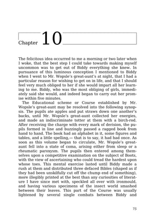 Chapter 10
The felicitous idea occurred to me a morning or two later when
I woke, that the best step I could take towards making myself
uncommon was to get out of Biddy everything she knew. In
pursuance of this luminous conception I mentioned to Biddy
when I went to Mr. Wopsle’s great-aunt’s at night, that I had a
particular reason for wishing to get on in life, and that I should
feel very much obliged to her if she would impart all her learn-
ing to me. Biddy, who was the most obliging of girls, immedi-
ately said she would, and indeed began to carry out her prom-
ise within five minutes.
The Educational scheme or Course established by Mr.
Wopsle’s great-aunt may be resolved into the following synop-
sis. The pupils ate apples and put straws down one another’s
backs, until Mr. Wopsle’s great-aunt collected her energies,
and made an indiscriminate totter at them with a birch-rod.
After receiving the charge with every mark of derision, the pu-
pils formed in line and buzzingly passed a ragged book from
hand to hand. The book had an alphabet in it, some figures and
tables, and a little spelling,— that is to say, it had had once. As
soon as this volume began to circulate, Mr. Wopsle’s great-
aunt fell into a state of coma, arising either from sleep or a
rheumatic paroxysm. The pupils then entered among them-
selves upon a competitive examination on the subject of Boots,
with the view of ascertaining who could tread the hardest upon
whose toes. This mental exercise lasted until Biddy made a
rush at them and distributed three defaced Bibles (shaped as if
they had been unskilfully cut off the chump end of something),
more illegibly printed at the best than any curiosities of literat-
ure I have since met with, speckled all over with ironmould,
and having various specimens of the insect world smashed
between their leaves. This part of the Course was usually
lightened by several single combats between Biddy and
75
 