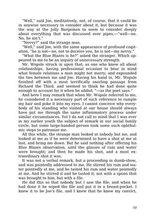 “Well,” said Joe, meditatively, not, of course, that it could be
in anywise necessary to consider about it, but because it was
the way at the Jolly Bargemen to seem to consider deeply
about everything that was discussed over pipes,—“well—no.
No, he ain’t.”
“Nevvy?” said the strange man.
“Well,” said Joe, with the same appearance of profound cogit-
ation, “he is not—no, not to deceive you, he is not—my nevvy.”
“What the Blue Blazes is he?” asked the stranger. Which ap-
peared to me to be an inquiry of unnecessary strength.
Mr. Wopsle struck in upon that; as one who knew all about
relationships, having professional occasion to bear in mind
what female relations a man might not marry; and expounded
the ties between me and Joe. Having his hand in, Mr. Wopsle
finished off with a most terrifically snarling passage from
Richard the Third, and seemed to think he had done quite
enough to account for it when he added, “—as the poet says.”
And here I may remark that when Mr. Wopsle referred to me,
he considered it a necessary part of such reference to rumple
my hair and poke it into my eyes. I cannot conceive why every-
body of his standing who visited at our house should always
have put me through the same inflammatory process under
similar circumstances. Yet I do not call to mind that I was ever
in my earlier youth the subject of remark in our social family
circle, but some large-handed person took some such ophthal-
mic steps to patronize me.
All this while, the strange man looked at nobody but me, and
looked at me as if he were determined to have a shot at me at
last, and bring me down. But he said nothing after offering his
Blue Blazes observation, until the glasses of rum and water
were brought; and then he made his shot, and a most ex-
traordinary shot it was.
It was not a verbal remark, but a proceeding in dumb-show,
and was pointedly addressed to me. He stirred his rum and wa-
ter pointedly at me, and he tasted his rum and water pointedly
at me. And he stirred it and he tasted it; not with a spoon that
was brought to him, but with a file.
He did this so that nobody but I saw the file; and when he
had done it he wiped the file and put it in a breast-pocket. I
knew it to be Joe’s file, and I knew that he knew my convict,
79
 