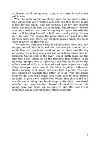 cautiously out of their graves, to get a twist upon his ankle and
pull him in.
When he came to the low church wall, he got over it, like a
man whose legs were numbed and stiff, and then turned round
to look for me. When I saw him turning, I set my face towards
home, and made the best use of my legs. But presently I looked
over my shoulder, and saw him going on again towards the
river, still hugging himself in both arms, and picking his way
with his sore feet among the great stones dropped into the
marshes here and there, for stepping-places when the rains
were heavy or the tide was in.
The marshes were just a long black horizontal line then, as I
stopped to look after him; and the river was just another hori-
zontal line, not nearly so broad nor yet so black; and the sky
was just a row of long angry red lines and dense black lines in-
termixed. On the edge of the river I could faintly make out the
only two black things in all the prospect that seemed to be
standing upright; one of these was the beacon by which the
sailors steered,—like an unhooped cask upon a pole,—an ugly
thing when you were near it; the other, a gibbet, with some
chains hanging to it which had once held a pirate. The man
was limping on towards this latter, as if he were the pirate
come to life, and come down, and going back to hook himself
up again. It gave me a terrible turn when I thought so; and as I
saw the cattle lifting their heads to gaze after him, I wondered
whether they thought so too. I looked all round for the horrible
young man, and could see no signs of him. But now I was
frightened again, and ran home without stopping.
8
 