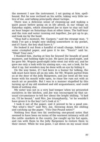 the moment I saw the instrument. I sat gazing at him, spell-
bound. But he now reclined on his settle, taking very little no-
tice of me, and talking principally about turnips.
There was a delicious sense of cleaning-up and making a
quiet pause before going on in life afresh, in our village on
Saturday nights, which stimulated Joe to dare to stay out half
an hour longer on Saturdays than at other times. The half-hour
and the rum and water running out together, Joe got up to go,
and took me by the hand.
“Stop half a moment, Mr. Gargery,” said the strange man. “I
think I’ve got a bright new shilling somewhere in my pocket,
and if I have, the boy shall have it.”
He looked it out from a handful of small change, folded it in
some crumpled paper, and gave it to me. “Yours!” said he.
“Mind! Your own.”
I thanked him, staring at him far beyond the bounds of good
manners, and holding tight to Joe. He gave Joe good-night, and
he gave Mr. Wopsle good-night (who went out with us), and he
gave me only a look with his aiming eye,—no, not a look, for he
shut it up, but wonders may be done with an eye by hiding it.
On the way home, if I had been in a humor for talking, the
talk must have been all on my side, for Mr. Wopsle parted from
us at the door of the Jolly Bargemen, and Joe went all the way
home with his mouth wide open, to rinse the rum out with as
much air as possible. But I was in a manner stupefied by this
turning up of my old misdeed and old acquaintance, and could
think of nothing else.
My sister was not in a very bad temper when we presented
ourselves in the kitchen, and Joe was encouraged by that un-
usual circumstance to tell her about the bright shilling. “A bad
un, I’ll be bound,” said Mrs. Joe triumphantly, “or he wouldn’t
have given it to the boy! Let’s look at it.”
I took it out of the paper, and it proved to be a good one.
“But what’s this?” said Mrs. Joe, throwing down the shilling
and catching up the paper. “Two One-Pound notes?”
Nothing less than two fat sweltering one-pound notes that
seemed to have been on terms of the warmest intimacy with all
the cattle- markets in the county. Joe caught up his hat again,
and ran with them to the Jolly Bargemen to restore them to
their owner. While he was gone, I sat down on my usual stool
80
 