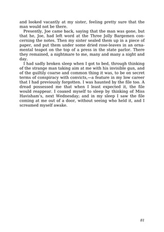 and looked vacantly at my sister, feeling pretty sure that the
man would not be there.
Presently, Joe came back, saying that the man was gone, but
that he, Joe, had left word at the Three Jolly Bargemen con-
cerning the notes. Then my sister sealed them up in a piece of
paper, and put them under some dried rose-leaves in an orna-
mental teapot on the top of a press in the state parlor. There
they remained, a nightmare to me, many and many a night and
day.
I had sadly broken sleep when I got to bed, through thinking
of the strange man taking aim at me with his invisible gun, and
of the guiltily coarse and common thing it was, to be on secret
terms of conspiracy with convicts,—a feature in my low career
that I had previously forgotten. I was haunted by the file too. A
dread possessed me that when I least expected it, the file
would reappear. I coaxed myself to sleep by thinking of Miss
Havisham’s, next Wednesday; and in my sleep I saw the file
coming at me out of a door, without seeing who held it, and I
screamed myself awake.
81
 