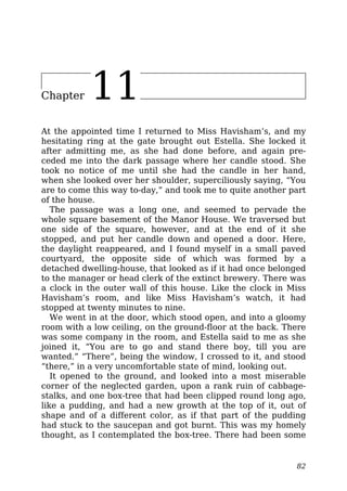 Chapter 11
At the appointed time I returned to Miss Havisham’s, and my
hesitating ring at the gate brought out Estella. She locked it
after admitting me, as she had done before, and again pre-
ceded me into the dark passage where her candle stood. She
took no notice of me until she had the candle in her hand,
when she looked over her shoulder, superciliously saying, “You
are to come this way to-day,” and took me to quite another part
of the house.
The passage was a long one, and seemed to pervade the
whole square basement of the Manor House. We traversed but
one side of the square, however, and at the end of it she
stopped, and put her candle down and opened a door. Here,
the daylight reappeared, and I found myself in a small paved
courtyard, the opposite side of which was formed by a
detached dwelling-house, that looked as if it had once belonged
to the manager or head clerk of the extinct brewery. There was
a clock in the outer wall of this house. Like the clock in Miss
Havisham’s room, and like Miss Havisham’s watch, it had
stopped at twenty minutes to nine.
We went in at the door, which stood open, and into a gloomy
room with a low ceiling, on the ground-floor at the back. There
was some company in the room, and Estella said to me as she
joined it, “You are to go and stand there boy, till you are
wanted.” “There”, being the window, I crossed to it, and stood
“there,” in a very uncomfortable state of mind, looking out.
It opened to the ground, and looked into a most miserable
corner of the neglected garden, upon a rank ruin of cabbage-
stalks, and one box-tree that had been clipped round long ago,
like a pudding, and had a new growth at the top of it, out of
shape and of a different color, as if that part of the pudding
had stuck to the saucepan and got burnt. This was my homely
thought, as I contemplated the box-tree. There had been some
82
 