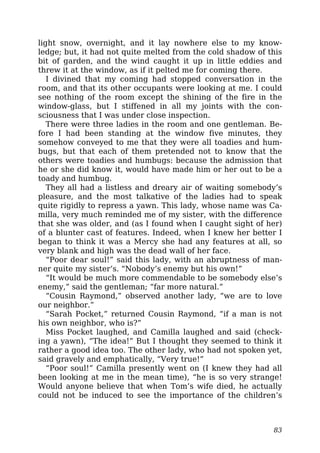 light snow, overnight, and it lay nowhere else to my know-
ledge; but, it had not quite melted from the cold shadow of this
bit of garden, and the wind caught it up in little eddies and
threw it at the window, as if it pelted me for coming there.
I divined that my coming had stopped conversation in the
room, and that its other occupants were looking at me. I could
see nothing of the room except the shining of the fire in the
window-glass, but I stiffened in all my joints with the con-
sciousness that I was under close inspection.
There were three ladies in the room and one gentleman. Be-
fore I had been standing at the window five minutes, they
somehow conveyed to me that they were all toadies and hum-
bugs, but that each of them pretended not to know that the
others were toadies and humbugs: because the admission that
he or she did know it, would have made him or her out to be a
toady and humbug.
They all had a listless and dreary air of waiting somebody’s
pleasure, and the most talkative of the ladies had to speak
quite rigidly to repress a yawn. This lady, whose name was Ca-
milla, very much reminded me of my sister, with the difference
that she was older, and (as I found when I caught sight of her)
of a blunter cast of features. Indeed, when I knew her better I
began to think it was a Mercy she had any features at all, so
very blank and high was the dead wall of her face.
“Poor dear soul!” said this lady, with an abruptness of man-
ner quite my sister’s. “Nobody’s enemy but his own!”
“It would be much more commendable to be somebody else’s
enemy,” said the gentleman; “far more natural.”
“Cousin Raymond,” observed another lady, “we are to love
our neighbor.”
“Sarah Pocket,” returned Cousin Raymond, “if a man is not
his own neighbor, who is?”
Miss Pocket laughed, and Camilla laughed and said (check-
ing a yawn), “The idea!” But I thought they seemed to think it
rather a good idea too. The other lady, who had not spoken yet,
said gravely and emphatically, “Very true!”
“Poor soul!” Camilla presently went on (I knew they had all
been looking at me in the mean time), “he is so very strange!
Would anyone believe that when Tom’s wife died, he actually
could not be induced to see the importance of the children’s
83
 