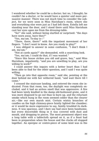 I wondered whether he could be a doctor; but no, I thought; he
couldn’t be a doctor, or he would have a quieter and more per-
suasive manner. There was not much time to consider the sub-
ject, for we were soon in Miss Havisham’s room, where she
and everything else were just as I had left them. Estella left me
standing near the door, and I stood there until Miss Havisham
cast her eyes upon me from the dressing-table.
“So!” she said, without being startled or surprised: “the days
have worn away, have they?”
“Yes, ma’am. To-day is—”
“There, there, there!” with the impatient movement of her
fingers. “I don’t want to know. Are you ready to play?”
I was obliged to answer in some confusion, “I don’t think I
am, ma’am.”
“Not at cards again?” she demanded, with a searching look.
“Yes, ma’am; I could do that, if I was wanted.”
“Since this house strikes you old and grave, boy,” said Miss
Havisham, impatiently, “and you are unwilling to play, are you
willing to work?”
I could answer this inquiry with a better heart than I had
been able to find for the other question, and I said I was quite
willing.
“Then go into that opposite room,” said she, pointing at the
door behind me with her withered hand, “and wait there till I
come.”
I crossed the staircase landing, and entered the room she in-
dicated. From that room, too, the daylight was completely ex-
cluded, and it had an airless smell that was oppressive. A fire
had been lately kindled in the damp old-fashioned grate, and it
was more disposed to go out than to burn up, and the reluctant
smoke which hung in the room seemed colder than the clearer
air,—like our own marsh mist. Certain wintry branches of
candles on the high chimney-piece faintly lighted the chamber;
or it would be more expressive to say, faintly troubled its dark-
ness. It was spacious, and I dare say had once been handsome,
but every discernible thing in it was covered with dust and
mould, and dropping to pieces. The most prominent object was
a long table with a tablecloth spread on it, as if a feast had
been in preparation when the house and the clocks all stopped
together. An epergne or centre-piece of some kind was in the
86
 