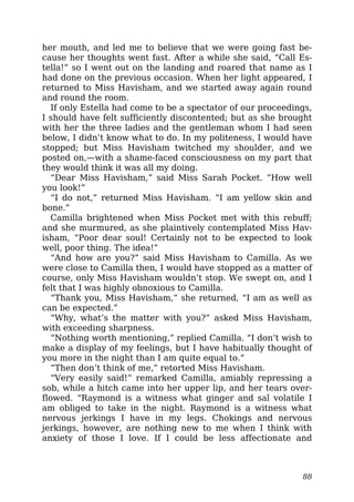 her mouth, and led me to believe that we were going fast be-
cause her thoughts went fast. After a while she said, “Call Es-
tella!” so I went out on the landing and roared that name as I
had done on the previous occasion. When her light appeared, I
returned to Miss Havisham, and we started away again round
and round the room.
If only Estella had come to be a spectator of our proceedings,
I should have felt sufficiently discontented; but as she brought
with her the three ladies and the gentleman whom I had seen
below, I didn’t know what to do. In my politeness, I would have
stopped; but Miss Havisham twitched my shoulder, and we
posted on,—with a shame-faced consciousness on my part that
they would think it was all my doing.
“Dear Miss Havisham,” said Miss Sarah Pocket. “How well
you look!”
“I do not,” returned Miss Havisham. “I am yellow skin and
bone.”
Camilla brightened when Miss Pocket met with this rebuff;
and she murmured, as she plaintively contemplated Miss Hav-
isham, “Poor dear soul! Certainly not to be expected to look
well, poor thing. The idea!”
“And how are you?” said Miss Havisham to Camilla. As we
were close to Camilla then, I would have stopped as a matter of
course, only Miss Havisham wouldn’t stop. We swept on, and I
felt that I was highly obnoxious to Camilla.
“Thank you, Miss Havisham,” she returned, “I am as well as
can be expected.”
“Why, what’s the matter with you?” asked Miss Havisham,
with exceeding sharpness.
“Nothing worth mentioning,” replied Camilla. “I don’t wish to
make a display of my feelings, but I have habitually thought of
you more in the night than I am quite equal to.”
“Then don’t think of me,” retorted Miss Havisham.
“Very easily said!” remarked Camilla, amiably repressing a
sob, while a hitch came into her upper lip, and her tears over-
flowed. “Raymond is a witness what ginger and sal volatile I
am obliged to take in the night. Raymond is a witness what
nervous jerkings I have in my legs. Chokings and nervous
jerkings, however, are nothing new to me when I think with
anxiety of those I love. If I could be less affectionate and
88
 