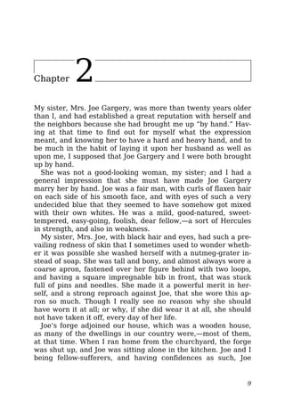 Chapter 2
My sister, Mrs. Joe Gargery, was more than twenty years older
than I, and had established a great reputation with herself and
the neighbors because she had brought me up “by hand.” Hav-
ing at that time to find out for myself what the expression
meant, and knowing her to have a hard and heavy hand, and to
be much in the habit of laying it upon her husband as well as
upon me, I supposed that Joe Gargery and I were both brought
up by hand.
She was not a good-looking woman, my sister; and I had a
general impression that she must have made Joe Gargery
marry her by hand. Joe was a fair man, with curls of flaxen hair
on each side of his smooth face, and with eyes of such a very
undecided blue that they seemed to have somehow got mixed
with their own whites. He was a mild, good-natured, sweet-
tempered, easy-going, foolish, dear fellow,—a sort of Hercules
in strength, and also in weakness.
My sister, Mrs. Joe, with black hair and eyes, had such a pre-
vailing redness of skin that I sometimes used to wonder wheth-
er it was possible she washed herself with a nutmeg-grater in-
stead of soap. She was tall and bony, and almost always wore a
coarse apron, fastened over her figure behind with two loops,
and having a square impregnable bib in front, that was stuck
full of pins and needles. She made it a powerful merit in her-
self, and a strong reproach against Joe, that she wore this ap-
ron so much. Though I really see no reason why she should
have worn it at all; or why, if she did wear it at all, she should
not have taken it off, every day of her life.
Joe’s forge adjoined our house, which was a wooden house,
as many of the dwellings in our country were,—most of them,
at that time. When I ran home from the churchyard, the forge
was shut up, and Joe was sitting alone in the kitchen. Joe and I
being fellow-sufferers, and having confidences as such, Joe
9
 