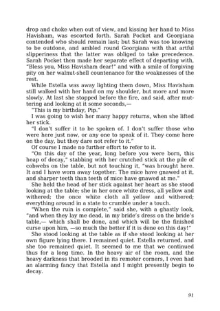 drop and choke when out of view, and kissing her hand to Miss
Havisham, was escorted forth. Sarah Pocket and Georgiana
contended who should remain last; but Sarah was too knowing
to be outdone, and ambled round Georgiana with that artful
slipperiness that the latter was obliged to take precedence.
Sarah Pocket then made her separate effect of departing with,
“Bless you, Miss Havisham dear!” and with a smile of forgiving
pity on her walnut-shell countenance for the weaknesses of the
rest.
While Estella was away lighting them down, Miss Havisham
still walked with her hand on my shoulder, but more and more
slowly. At last she stopped before the fire, and said, after mut-
tering and looking at it some seconds,—
“This is my birthday, Pip.”
I was going to wish her many happy returns, when she lifted
her stick.
“I don’t suffer it to be spoken of. I don’t suffer those who
were here just now, or any one to speak of it. They come here
on the day, but they dare not refer to it.”
Of course I made no further effort to refer to it.
“On this day of the year, long before you were born, this
heap of decay,” stabbing with her crutched stick at the pile of
cobwebs on the table, but not touching it, “was brought here.
It and I have worn away together. The mice have gnawed at it,
and sharper teeth than teeth of mice have gnawed at me.”
She held the head of her stick against her heart as she stood
looking at the table; she in her once white dress, all yellow and
withered; the once white cloth all yellow and withered;
everything around in a state to crumble under a touch.
“When the ruin is complete,” said she, with a ghastly look,
“and when they lay me dead, in my bride’s dress on the bride’s
table,— which shall be done, and which will be the finished
curse upon him, —so much the better if it is done on this day!”
She stood looking at the table as if she stood looking at her
own figure lying there. I remained quiet. Estella returned, and
she too remained quiet. It seemed to me that we continued
thus for a long time. In the heavy air of the room, and the
heavy darkness that brooded in its remoter corners, I even had
an alarming fancy that Estella and I might presently begin to
decay.
91
 