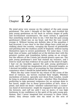 Chapter 12
My mind grew very uneasy on the subject of the pale young
gentleman. The more I thought of the fight, and recalled the
pale young gentleman on his back in various stages of puffy
and incrimsoned countenance, the more certain it appeared
that something would be done to me. I felt that the pale young
gentleman’s blood was on my head, and that the Law would
avenge it. Without having any definite idea of the penalties I
had incurred, it was clear to me that village boys could not go
stalking about the country, ravaging the houses of gentlefolks
and pitching into the studious youth of England, without laying
themselves open to severe punishment. For some days, I even
kept close at home, and looked out at the kitchen door with the
greatest caution and trepidation before going on an errand,
lest the officers of the County Jail should pounce upon me. The
pale young gentleman’s nose had stained my trousers, and I
tried to wash out that evidence of my guilt in the dead of night.
I had cut my knuckles against the pale young gentleman’s
teeth, and I twisted my imagination into a thousand tangles, as
I devised incredible ways of accounting for that damnatory cir-
cumstance when I should be haled before the Judges.
When the day came round for my return to the scene of the
deed of violence, my terrors reached their height. Whether
myrmidons of Justice, specially sent down from London, would
be lying in ambush behind the gate;—whether Miss Havisham,
preferring to take personal vengeance for an outrage done to
her house, might rise in those grave-clothes of hers, draw a
pistol, and shoot me dead:—whether suborned boys—a numer-
ous band of mercenaries—might be engaged to fall upon me in
the brewery, and cuff me until I was no more;—it was high
testimony to my confidence in the spirit of the pale young gen-
tleman, that I never imagined him accessory to these retali-
ations; they always came into my mind as the acts of
96
 