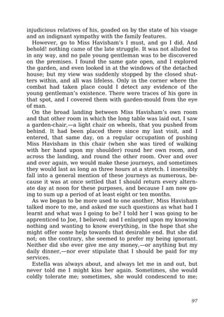 injudicious relatives of his, goaded on by the state of his visage
and an indignant sympathy with the family features.
However, go to Miss Havisham’s I must, and go I did. And
behold! nothing came of the late struggle. It was not alluded to
in any way, and no pale young gentleman was to be discovered
on the premises. I found the same gate open, and I explored
the garden, and even looked in at the windows of the detached
house; but my view was suddenly stopped by the closed shut-
ters within, and all was lifeless. Only in the corner where the
combat had taken place could I detect any evidence of the
young gentleman’s existence. There were traces of his gore in
that spot, and I covered them with garden-mould from the eye
of man.
On the broad landing between Miss Havisham’s own room
and that other room in which the long table was laid out, I saw
a garden-chair,—a light chair on wheels, that you pushed from
behind. It had been placed there since my last visit, and I
entered, that same day, on a regular occupation of pushing
Miss Havisham in this chair (when she was tired of walking
with her hand upon my shoulder) round her own room, and
across the landing, and round the other room. Over and over
and over again, we would make these journeys, and sometimes
they would last as long as three hours at a stretch. I insensibly
fall into a general mention of these journeys as numerous, be-
cause it was at once settled that I should return every altern-
ate day at noon for these purposes, and because I am now go-
ing to sum up a period of at least eight or ten months.
As we began to be more used to one another, Miss Havisham
talked more to me, and asked me such questions as what had I
learnt and what was I going to be? I told her I was going to be
apprenticed to Joe, I believed; and I enlarged upon my knowing
nothing and wanting to know everything, in the hope that she
might offer some help towards that desirable end. But she did
not; on the contrary, she seemed to prefer my being ignorant.
Neither did she ever give me any money,—or anything but my
daily dinner,—nor ever stipulate that I should be paid for my
services.
Estella was always about, and always let me in and out, but
never told me I might kiss her again. Sometimes, she would
coldly tolerate me; sometimes, she would condescend to me;
97
 