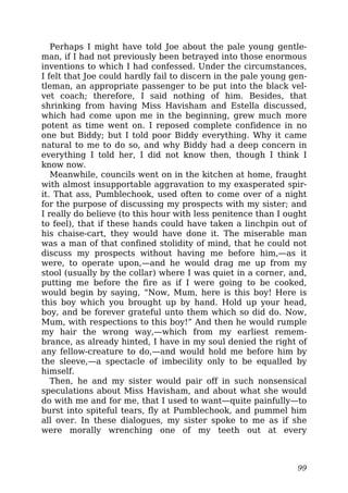 Perhaps I might have told Joe about the pale young gentle-
man, if I had not previously been betrayed into those enormous
inventions to which I had confessed. Under the circumstances,
I felt that Joe could hardly fail to discern in the pale young gen-
tleman, an appropriate passenger to be put into the black vel-
vet coach; therefore, I said nothing of him. Besides, that
shrinking from having Miss Havisham and Estella discussed,
which had come upon me in the beginning, grew much more
potent as time went on. I reposed complete confidence in no
one but Biddy; but I told poor Biddy everything. Why it came
natural to me to do so, and why Biddy had a deep concern in
everything I told her, I did not know then, though I think I
know now.
Meanwhile, councils went on in the kitchen at home, fraught
with almost insupportable aggravation to my exasperated spir-
it. That ass, Pumblechook, used often to come over of a night
for the purpose of discussing my prospects with my sister; and
I really do believe (to this hour with less penitence than I ought
to feel), that if these hands could have taken a linchpin out of
his chaise-cart, they would have done it. The miserable man
was a man of that confined stolidity of mind, that he could not
discuss my prospects without having me before him,—as it
were, to operate upon,—and he would drag me up from my
stool (usually by the collar) where I was quiet in a corner, and,
putting me before the fire as if I were going to be cooked,
would begin by saying, “Now, Mum, here is this boy! Here is
this boy which you brought up by hand. Hold up your head,
boy, and be forever grateful unto them which so did do. Now,
Mum, with respections to this boy!” And then he would rumple
my hair the wrong way,—which from my earliest remem-
brance, as already hinted, I have in my soul denied the right of
any fellow-creature to do,—and would hold me before him by
the sleeve,—a spectacle of imbecility only to be equalled by
himself.
Then, he and my sister would pair off in such nonsensical
speculations about Miss Havisham, and about what she would
do with me and for me, that I used to want—quite painfully—to
burst into spiteful tears, fly at Pumblechook, and pummel him
all over. In these dialogues, my sister spoke to me as if she
were morally wrenching one of my teeth out at every
99
 