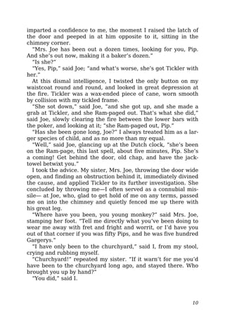 imparted a confidence to me, the moment I raised the latch of
the door and peeped in at him opposite to it, sitting in the
chimney corner.
“Mrs. Joe has been out a dozen times, looking for you, Pip.
And she’s out now, making it a baker’s dozen.”
“Is she?”
“Yes, Pip,” said Joe; “and what’s worse, she’s got Tickler with
her.”
At this dismal intelligence, I twisted the only button on my
waistcoat round and round, and looked in great depression at
the fire. Tickler was a wax-ended piece of cane, worn smooth
by collision with my tickled frame.
“She sot down,” said Joe, “and she got up, and she made a
grab at Tickler, and she Ram-paged out. That’s what she did,”
said Joe, slowly clearing the fire between the lower bars with
the poker, and looking at it; “she Ram-paged out, Pip.”
“Has she been gone long, Joe?” I always treated him as a lar-
ger species of child, and as no more than my equal.
“Well,” said Joe, glancing up at the Dutch clock, “she’s been
on the Ram-page, this last spell, about five minutes, Pip. She’s
a coming! Get behind the door, old chap, and have the jack-
towel betwixt you.”
I took the advice. My sister, Mrs. Joe, throwing the door wide
open, and finding an obstruction behind it, immediately divined
the cause, and applied Tickler to its further investigation. She
concluded by throwing me—I often served as a connubial mis-
sile— at Joe, who, glad to get hold of me on any terms, passed
me on into the chimney and quietly fenced me up there with
his great leg.
“Where have you been, you young monkey?” said Mrs. Joe,
stamping her foot. “Tell me directly what you’ve been doing to
wear me away with fret and fright and worrit, or I’d have you
out of that corner if you was fifty Pips, and he was five hundred
Gargerys.”
“I have only been to the churchyard,” said I, from my stool,
crying and rubbing myself.
“Churchyard!” repeated my sister. “If it warn’t for me you’d
have been to the churchyard long ago, and stayed there. Who
brought you up by hand?”
“You did,” said I.
10
 