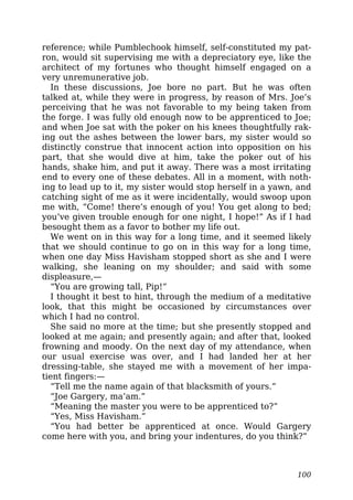 reference; while Pumblechook himself, self-constituted my pat-
ron, would sit supervising me with a depreciatory eye, like the
architect of my fortunes who thought himself engaged on a
very unremunerative job.
In these discussions, Joe bore no part. But he was often
talked at, while they were in progress, by reason of Mrs. Joe’s
perceiving that he was not favorable to my being taken from
the forge. I was fully old enough now to be apprenticed to Joe;
and when Joe sat with the poker on his knees thoughtfully rak-
ing out the ashes between the lower bars, my sister would so
distinctly construe that innocent action into opposition on his
part, that she would dive at him, take the poker out of his
hands, shake him, and put it away. There was a most irritating
end to every one of these debates. All in a moment, with noth-
ing to lead up to it, my sister would stop herself in a yawn, and
catching sight of me as it were incidentally, would swoop upon
me with, “Come! there’s enough of you! You get along to bed;
you’ve given trouble enough for one night, I hope!” As if I had
besought them as a favor to bother my life out.
We went on in this way for a long time, and it seemed likely
that we should continue to go on in this way for a long time,
when one day Miss Havisham stopped short as she and I were
walking, she leaning on my shoulder; and said with some
displeasure,—
“You are growing tall, Pip!”
I thought it best to hint, through the medium of a meditative
look, that this might be occasioned by circumstances over
which I had no control.
She said no more at the time; but she presently stopped and
looked at me again; and presently again; and after that, looked
frowning and moody. On the next day of my attendance, when
our usual exercise was over, and I had landed her at her
dressing-table, she stayed me with a movement of her impa-
tient fingers:—
“Tell me the name again of that blacksmith of yours.”
“Joe Gargery, ma’am.”
“Meaning the master you were to be apprenticed to?”
“Yes, Miss Havisham.”
“You had better be apprenticed at once. Would Gargery
come here with you, and bring your indentures, do you think?”
100
 